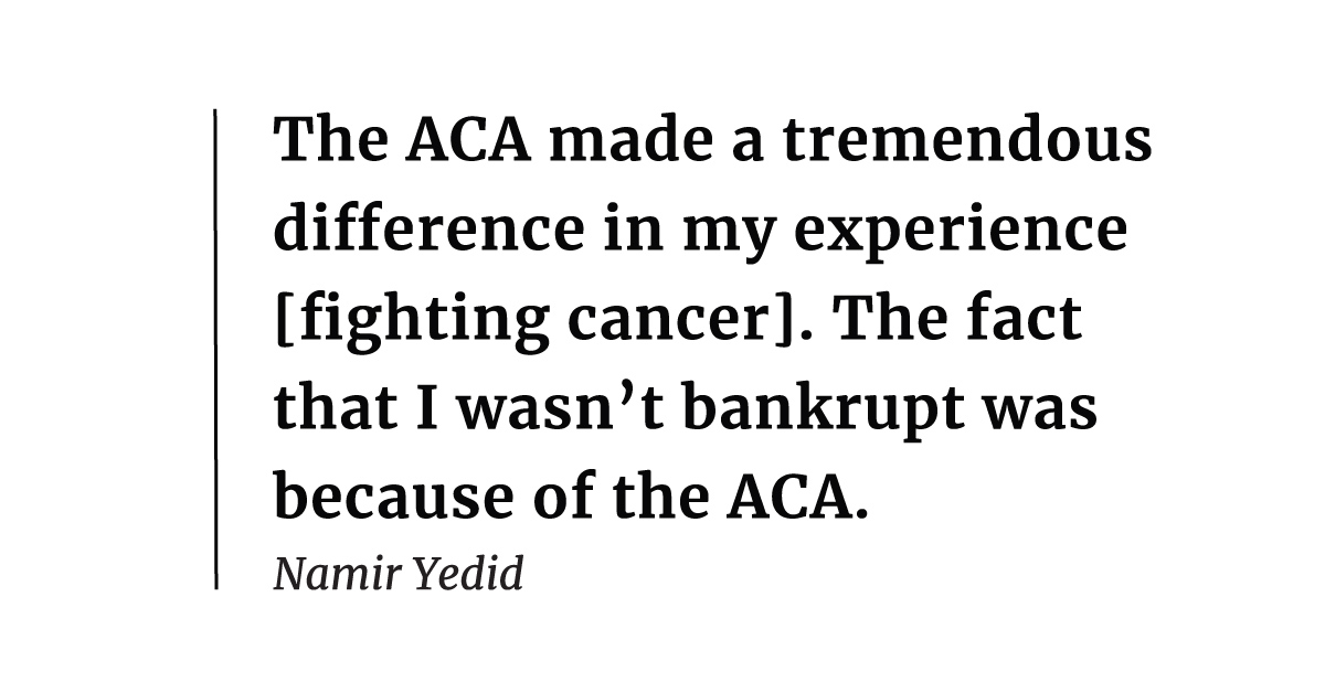"It was very clear to me ... that the ACA made a tremendous difference in my experience [fighting cancer]. It was due to the provision about capping my out-of-pocket expenses. The fact that I wasn't bankrupt was because of the ACA." – Namir Yedid
